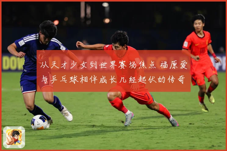 从天才少女到世界赛场焦点 福原爱与乒乓球相伴成长几经起伏的传奇历程