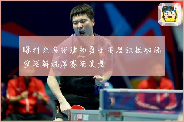 曝科尔或将续约勇士高层积极劝说重返解说席赛场复盘