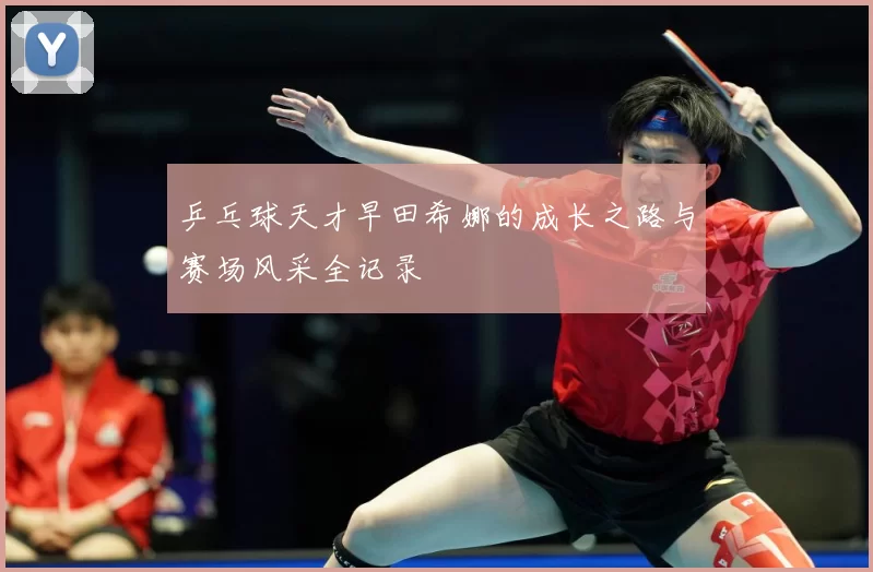乒乓球天才早田希娜的成长之路与赛场风采全记录