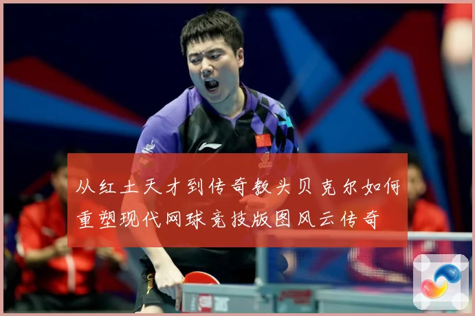 从红土天才到传奇教头贝克尔如何重塑现代网球竞技版图风云传奇