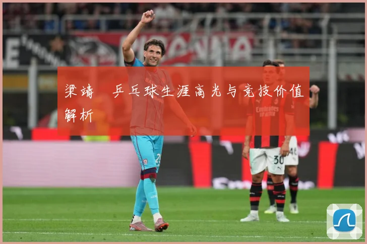 梁靖崑乒乓球生涯高光与竞技价值解析