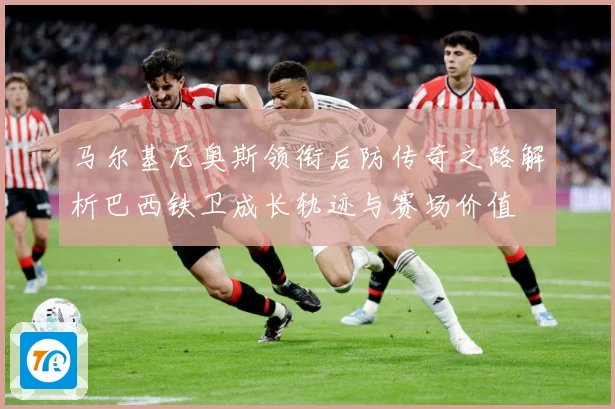 马尔基尼奥斯领衔后防传奇之路解析巴西铁卫成长轨迹与赛场价值