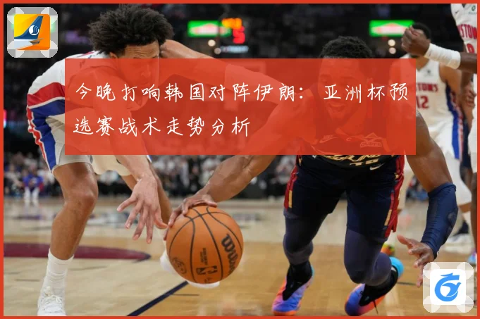 今晚打响韩国对阵伊朗：亚洲杯预选赛战术走势分析