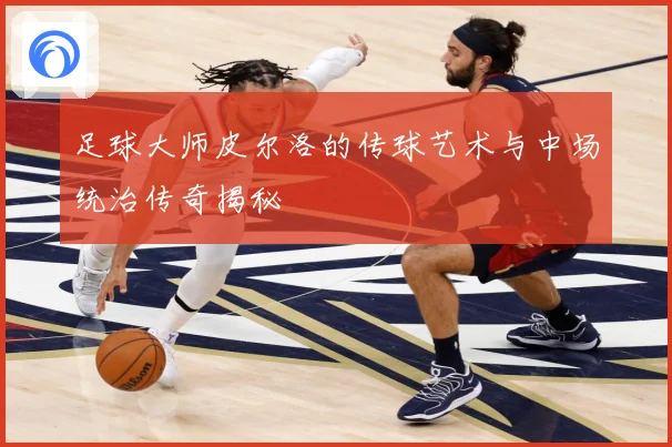 足球大师皮尔洛的传球艺术与中场统治传奇揭秘