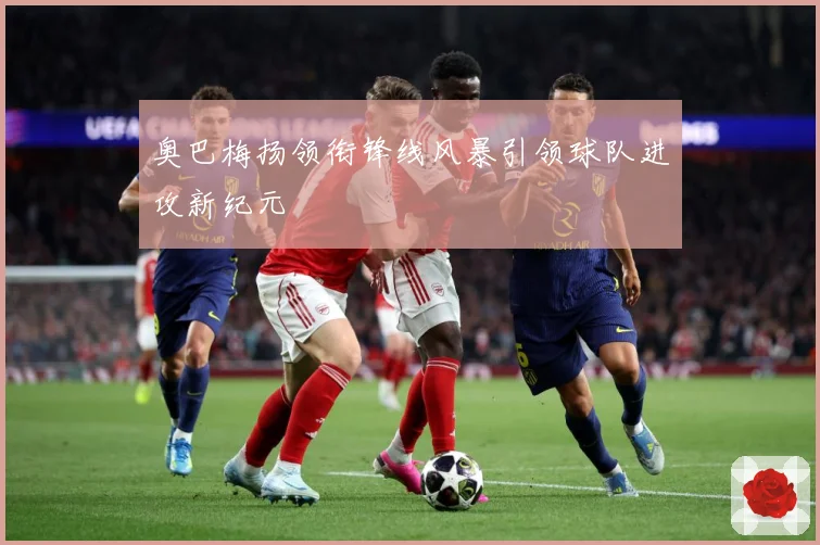 奥巴梅扬领衔锋线风暴引领球队进攻新纪元