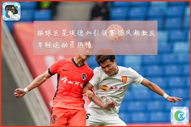 排球巨星埃德加引领赛场风潮激发年轻运动员热情