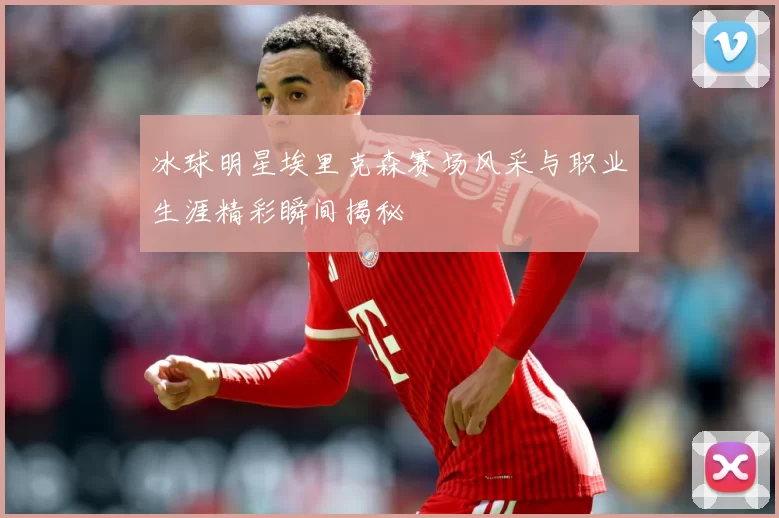 冰球明星埃里克森赛场风采与职业生涯精彩瞬间揭秘