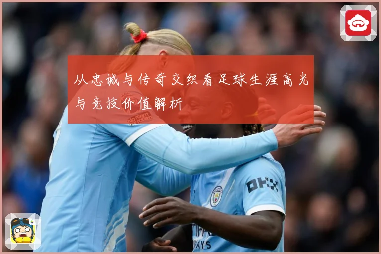从忠诚与传奇交织看足球生涯高光与竞技价值解析