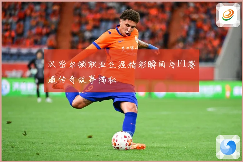 汉密尔顿职业生涯精彩瞬间与F1赛道传奇故事揭秘
