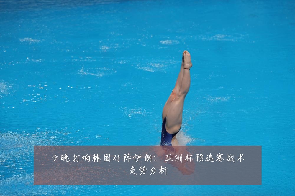 今晚打响韩国对阵伊朗:亚洲杯预选赛战术走势分析